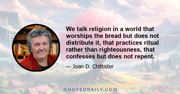 We talk religion in a world that worships the bread but does not distribute it, that practices ritual rather than righteousness, that confesses but does not repent.