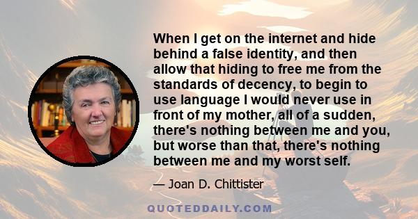 When I get on the internet and hide behind a false identity, and then allow that hiding to free me from the standards of decency, to begin to use language I would never use in front of my mother, all of a sudden,