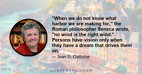 When we do not know what harbor we are making for, the Roman philosopher Seneca wrote, no wind is the right wind. Persons have vision only when they have a dream that drives them on.