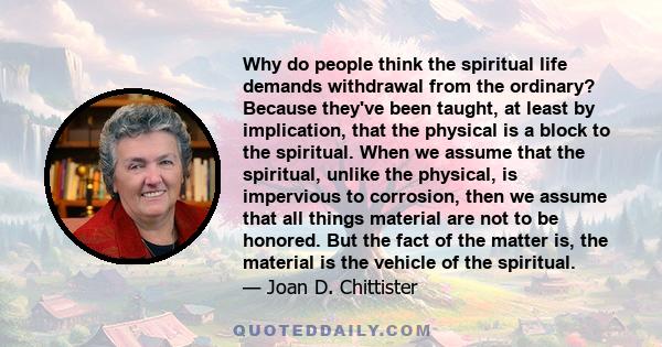 Why do people think the spiritual life demands withdrawal from the ordinary? Because they've been taught, at least by implication, that the physical is a block to the spiritual. When we assume that the spiritual, unlike 