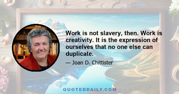 Work is not slavery, then. Work is creativity. It is the expression of ourselves that no one else can duplicate.