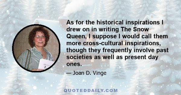 As for the historical inspirations I drew on in writing The Snow Queen, I suppose I would call them more cross-cultural inspirations, though they frequently involve past societies as well as present day ones.