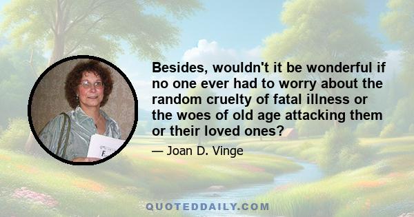 Besides, wouldn't it be wonderful if no one ever had to worry about the random cruelty of fatal illness or the woes of old age attacking them or their loved ones?