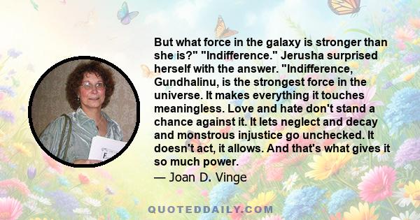 But what force in the galaxy is stronger than she is? Indifference. Jerusha surprised herself with the answer. Indifference, Gundhalinu, is the strongest force in the universe. It makes everything it touches