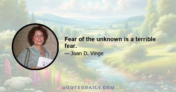 Fear of the unknown is a terrible fear.