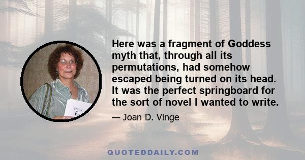 Here was a fragment of Goddess myth that, through all its permutations, had somehow escaped being turned on its head. It was the perfect springboard for the sort of novel I wanted to write.