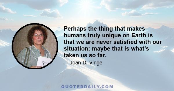 Perhaps the thing that makes humans truly unique on Earth is that we are never satisfied with our situation; maybe that is what's taken us so far.