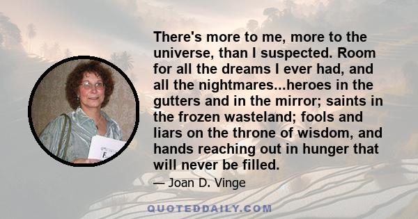 There's more to me, more to the universe, than I suspected. Room for all the dreams I ever had, and all the nightmares...heroes in the gutters and in the mirror; saints in the frozen wasteland; fools and liars on the