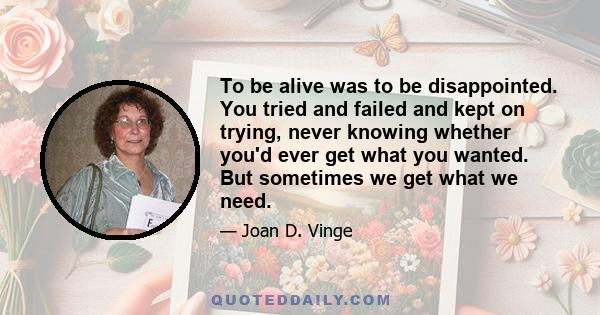 To be alive was to be disappointed. You tried and failed and kept on trying, never knowing whether you'd ever get what you wanted. But sometimes we get what we need.