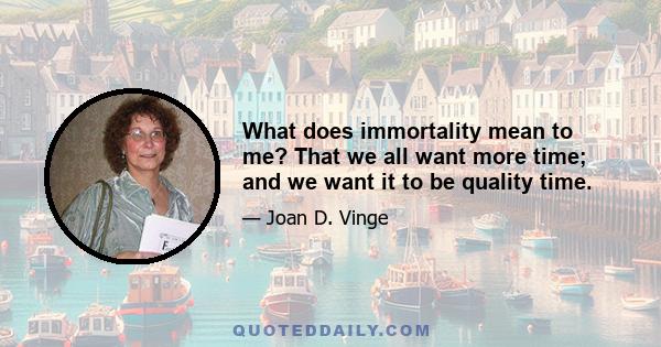 What does immortality mean to me? That we all want more time; and we want it to be quality time.