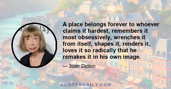 A place belongs forever to whoever claims it hardest, remembers it most obsessively, wrenches it from itself, shapes it, renders it, loves it so radically that he remakes it in his own image.