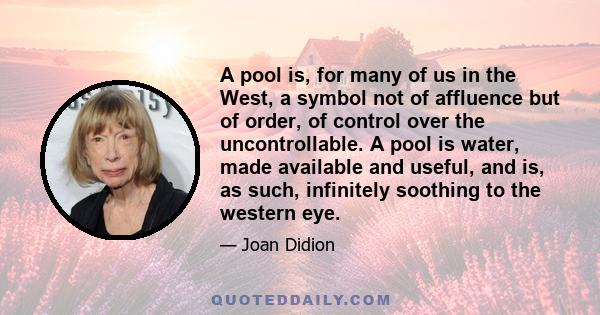 A pool is, for many of us in the West, a symbol not of affluence but of order, of control over the uncontrollable. A pool is water, made available and useful, and is, as such, infinitely soothing to the western eye.