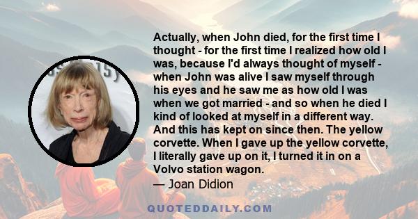 Actually, when John died, for the first time I thought - for the first time I realized how old I was, because I'd always thought of myself - when John was alive I saw myself through his eyes and he saw me as how old I