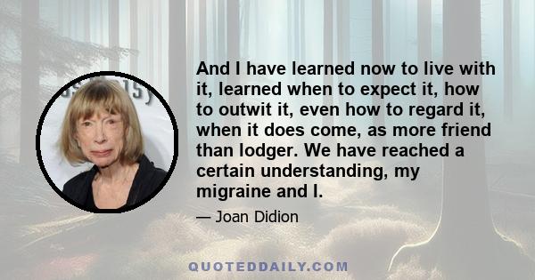 And I have learned now to live with it, learned when to expect it, how to outwit it, even how to regard it, when it does come, as more friend than lodger. We have reached a certain understanding, my migraine and I.