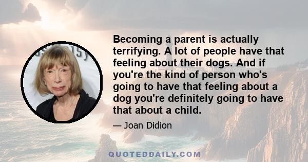 Becoming a parent is actually terrifying. A lot of people have that feeling about their dogs. And if you're the kind of person who's going to have that feeling about a dog you're definitely going to have that about a