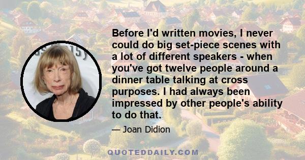 Before I'd written movies, I never could do big set-piece scenes with a lot of different speakers - when you've got twelve people around a dinner table talking at cross purposes. I had always been impressed by other