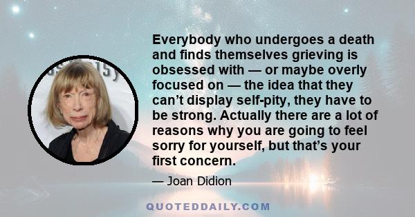 Everybody who undergoes a death and finds themselves grieving is obsessed with — or maybe overly focused on — the idea that they can’t display self-pity, they have to be strong. Actually there are a lot of reasons why