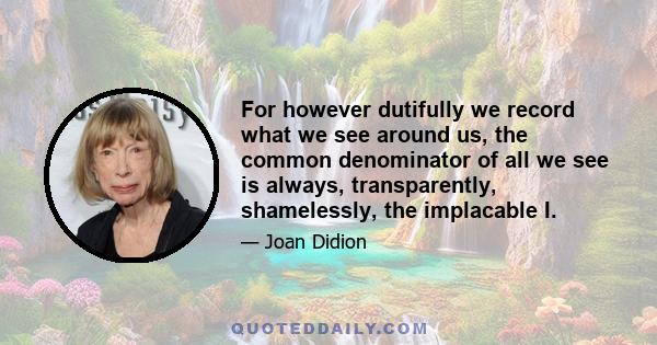 For however dutifully we record what we see around us, the common denominator of all we see is always, transparently, shamelessly, the implacable I.