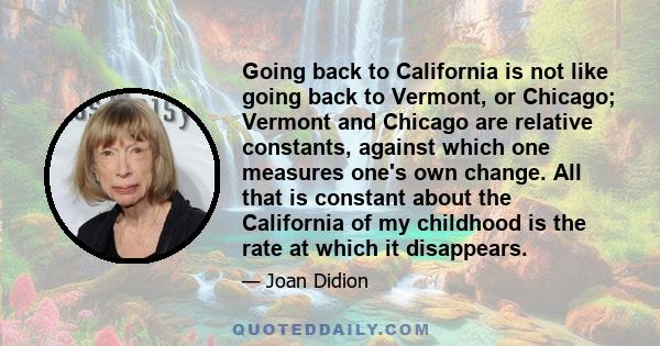 Going back to California is not like going back to Vermont, or Chicago; Vermont and Chicago are relative constants, against which one measures one's own change. All that is constant about the California of my childhood