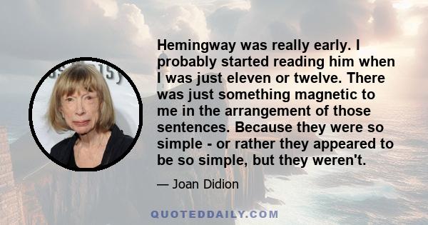 Hemingway was really early. I probably started reading him when I was just eleven or twelve. There was just something magnetic to me in the arrangement of those sentences. Because they were so simple - or rather they