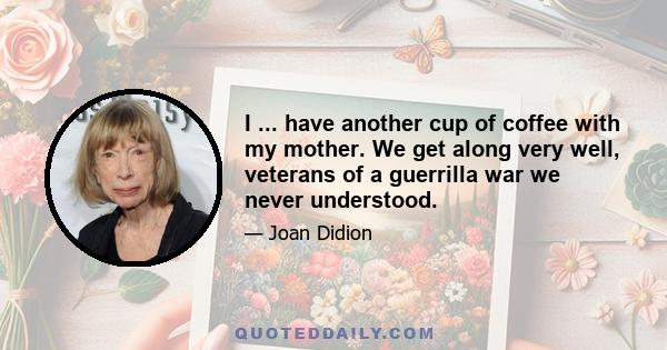 I ... have another cup of coffee with my mother. We get along very well, veterans of a guerrilla war we never understood.