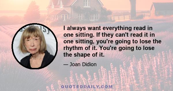 I always want everything read in one sitting. If they can't read it in one sitting, you're going to lose the rhythm of it. You're going to lose the shape of it.