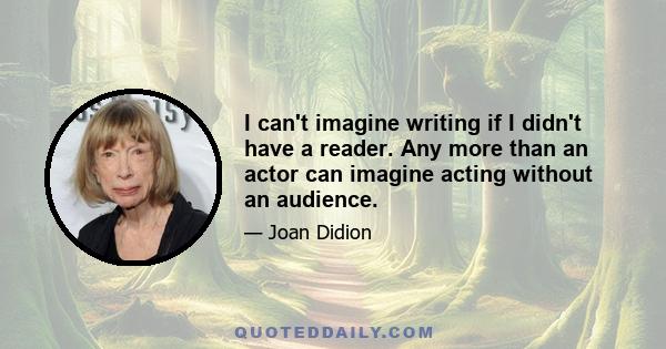 I can't imagine writing if I didn't have a reader. Any more than an actor can imagine acting without an audience.