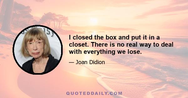 I closed the box and put it in a closet. There is no real way to deal with everything we lose.