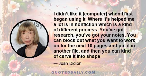 I didn’t like it [computer] when I first began using it. Where it’s helped me a lot is in nonfiction which is a kind of different process. You’ve got research, you’ve got your notes, You can block out what you want to