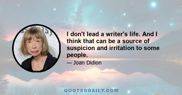 I don't lead a writer's life. And I think that can be a source of suspicion and irritation to some people.