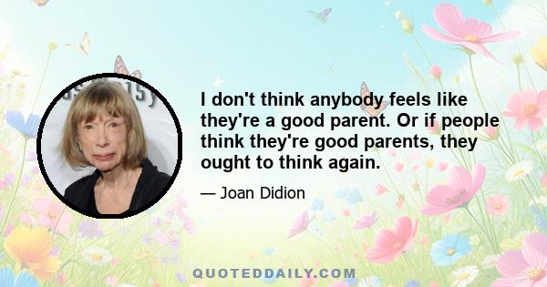 I don't think anybody feels like they're a good parent. Or if people think they're good parents, they ought to think again.