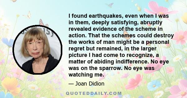 I found earthquakes, even when I was in them, deeply satisfying, abruptly revealed evidence of the scheme in action. That the schemes could destroy the works of man might be a personal regret but remained, in the larger 