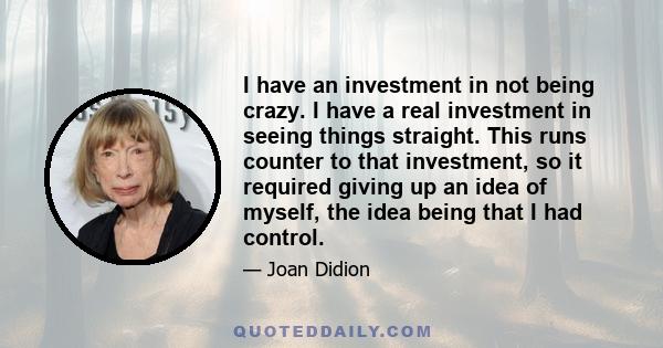 I have an investment in not being crazy. I have a real investment in seeing things straight. This runs counter to that investment, so it required giving up an idea of myself, the idea being that I had control.