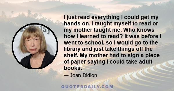 I just read everything I could get my hands on. I taught myself to read or my mother taught me. Who knows how I learned to read? It was before I went to school, so I would go to the library and just take things off the