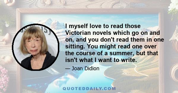 I myself love to read those Victorian novels which go on and on, and you don't read them in one sitting. You might read one over the course of a summer, but that isn't what I want to write.