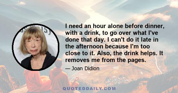 I need an hour alone before dinner, with a drink, to go over what I've done that day. I can't do it late in the afternoon because I'm too close to it. Also, the drink helps. It removes me from the pages.