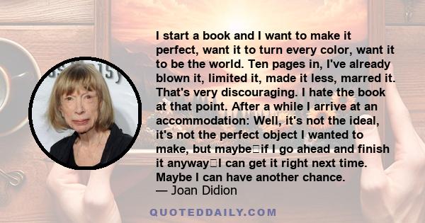 I start a book and I want to make it perfect, want it to turn every color, want it to be the world. Ten pages in, I've already blown it, limited it, made it less, marred it. That's very discouraging. I hate the book at