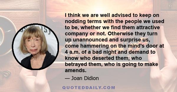 I think we are well advised to keep on nodding terms with the people we used to be, whether we find them attractive company or not. Otherwise they turn up unannounced and surprise us, come hammering on the mind's door