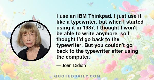 I use an IBM Thinkpad. I just use it like a typewriter, but when I started using it in 1987, I thought I won't be able to write anymore, so I thought I'd go back to the typewriter. But you couldn't go back to the