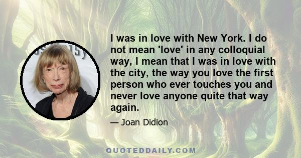 I was in love with New York. I do not mean 'love' in any colloquial way, I mean that I was in love with the city, the way you love the first person who ever touches you and never love anyone quite that way again.