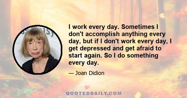 I work every day. Sometimes I don't accomplish anything every day, but if I don't work every day, I get depressed and get afraid to start again. So I do something every day.