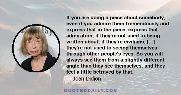 If you are doing a piece about somebody, even if you admire them tremendously and express that in the piece, express that admiration, if they're not used to being written about, if they're civilians, [...] they're not