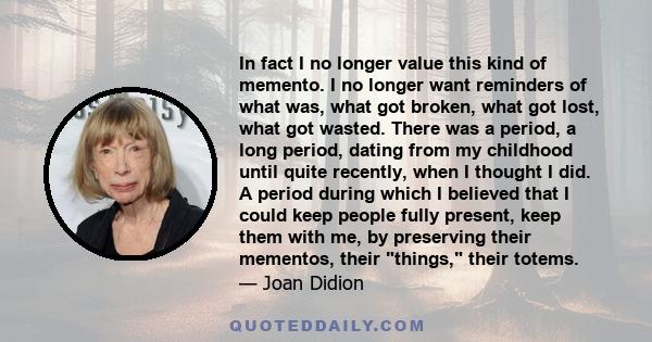 In fact I no longer value this kind of memento. I no longer want reminders of what was, what got broken, what got lost, what got wasted. There was a period, a long period, dating from my childhood until quite recently,