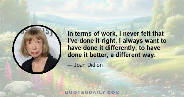 In terms of work, I never felt that I've done it right. I always want to have done it differently, to have done it better, a different way.