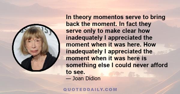 In theory momentos serve to bring back the moment. In fact they serve only to make clear how inadequately I appreciated the moment when it was here. How inadequately I appreciated the moment when it was here is