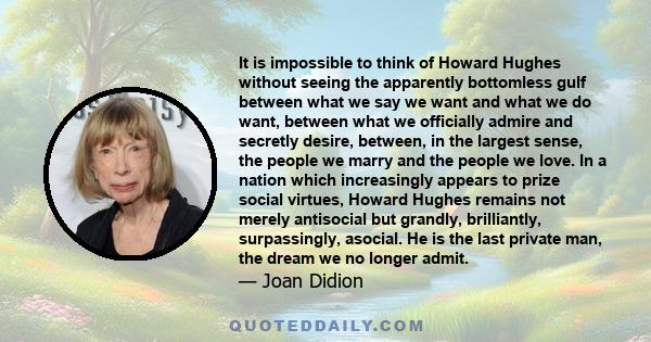 It is impossible to think of Howard Hughes without seeing the apparently bottomless gulf between what we say we want and what we do want, between what we officially admire and secretly desire, between, in the largest