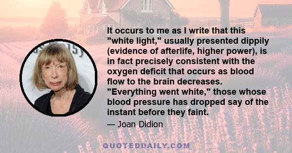 It occurs to me as I write that this white light, usually presented dippily (evidence of afterlife, higher power), is in fact precisely consistent with the oxygen deficit that occurs as blood flow to the brain