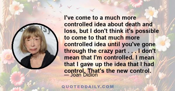 I've come to a much more controlled idea about death and loss, but I don't think it's possible to come to that much more controlled idea until you've gone through the crazy part . . . I don't mean that I'm controlled. I 