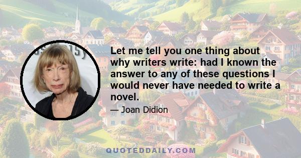 Let me tell you one thing about why writers write: had I known the answer to any of these questions I would never have needed to write a novel.