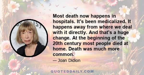 Most death now happens in hospitals. It's been medicalized. It happens away from where we deal with it directly. And that's a huge change. At the beginning of the 20th century most people died at home. Death was much